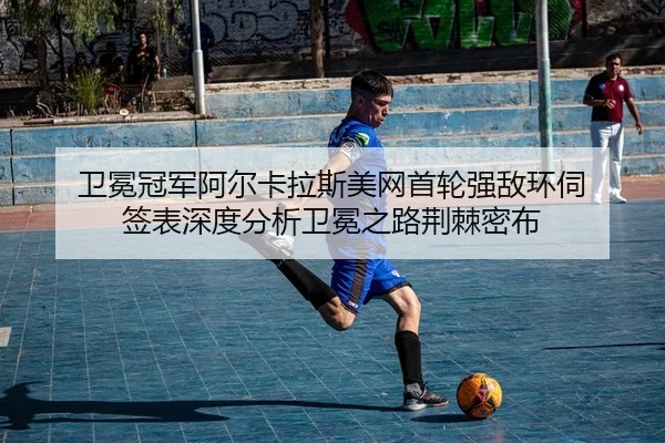 卫冕冠军阿尔卡拉斯美网首轮强敌环伺 签表深度分析卫冕之路荆棘密布