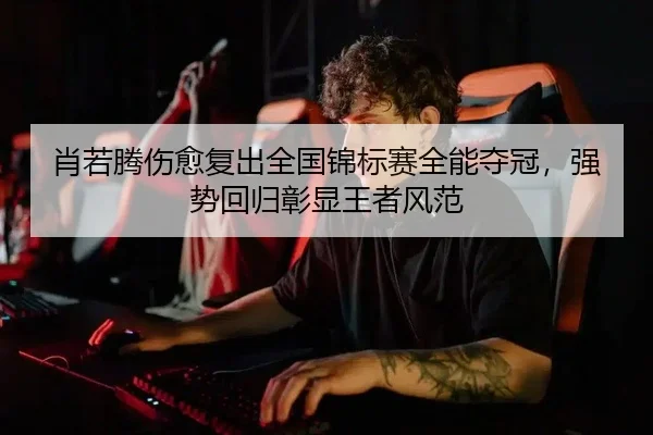 肖若腾伤愈复出全国锦标赛全能夺冠，强势回归彰显王者风范